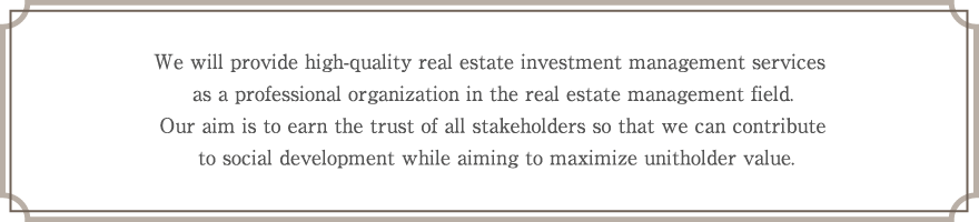 We will provide high-quality real estate investment management services as a professional organization in the real estate management field. Our aim is to earn the trust of all stakeholders so that we can contribute to social development while aiming to maximize unitholder value.